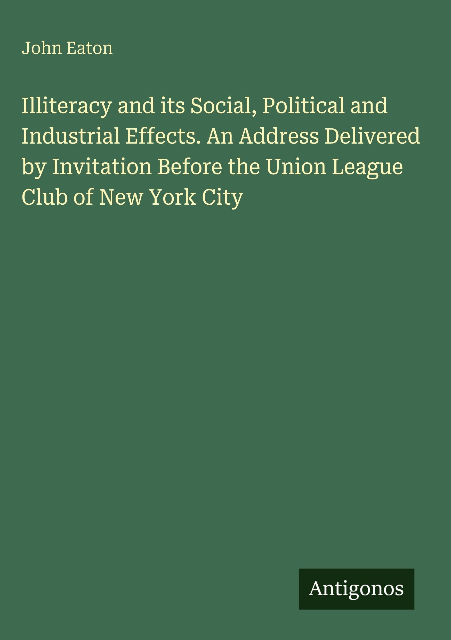 Illiteracy and its Social, Political and Industrial Effects. An Address Delivered by Invitation Before the Union League Club of New York City