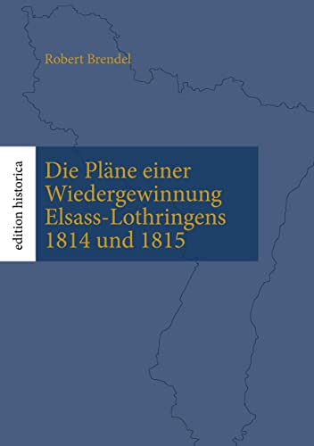 Die Pläne einer Wiedergewinnung Elsass-Lothringens 1814 und 1815: Überarb., eingel. und mit Karten versehen von Tobias Büchen (Edition Historica)