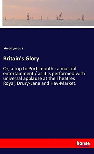 Britain's Glory: Or, a trip to Portsmouth : a musical entertainment / as it is performed with universal applause at the Theatres Royal, Drury-Lane and Hay-Market.