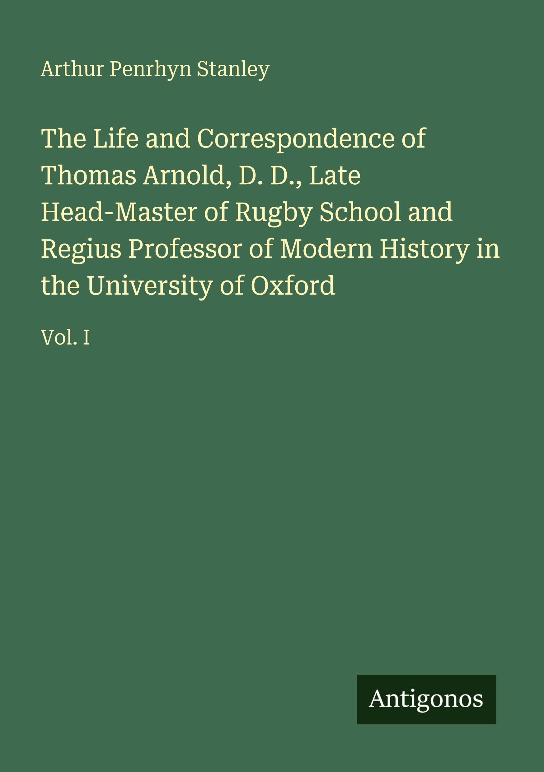 The Life and Correspondence of Thomas Arnold, D. D., Late Head-Master of Rugby School and Regius Professor of Modern History in the University of Oxford: Vol. I