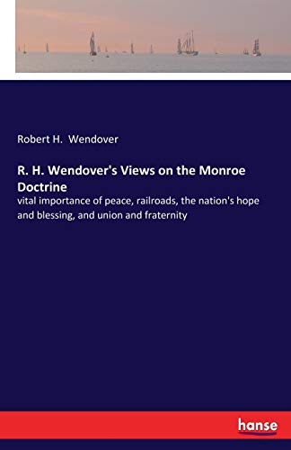 R. H. Wendover's Views on the Monroe Doctrine: vital importance of peace, railroads, the nation's hope and blessing, and union and fraternity