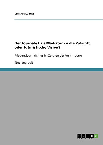 Der Journalist als Mediator - nahe Zukunft oder futuristische Vision?: Friedensjournalismus im Zeichen der Vermittlung