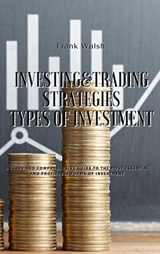 INVESTING AND TRADING STRATEGIES - TYPES OF INVESTMENT: A clear and comprehensive guide to the most essential and profitable forms of investment