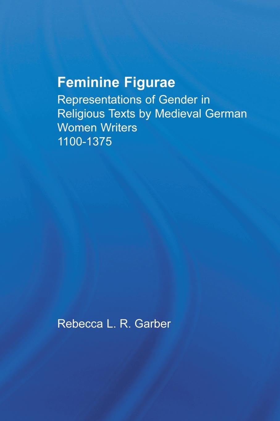 Feminine Figurae: Representations of Gender in Religious Texts by Medieval German Women Writers, 1100-1475 (Studies in Medieval History and Culture, 10, Band 10)