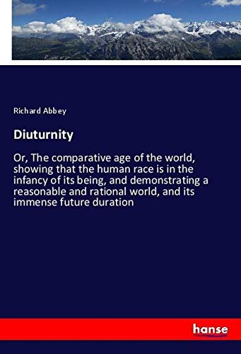 Diuturnity: Or, The comparative age of the world, showing that the human race is in the infancy of its being, and demonstrating a reasonable and rational world, and its immense future duration