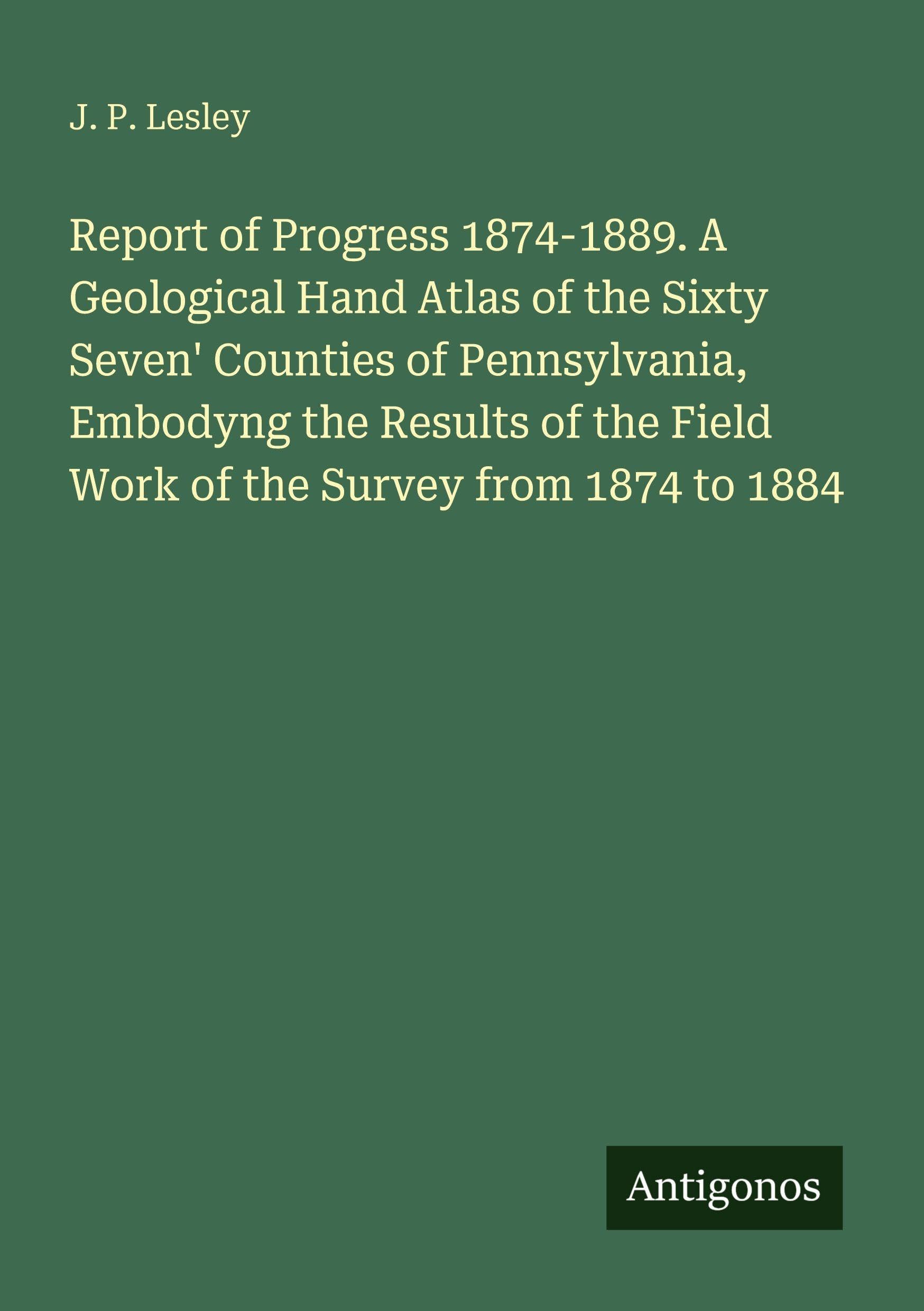 Report of Progress 1874-1889. A Geological Hand Atlas of the Sixty Seven' Counties of Pennsylvania, Embodyng the Results of the Field Work of the Survey from 1874 to 1884