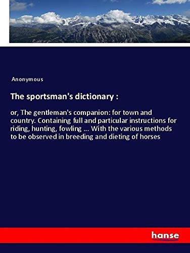 The sportsman's dictionary :: or, The gentleman's companion: for town and country. Containing full and particular instructions for riding, hunting, ... be observed in breeding and dieting of horses