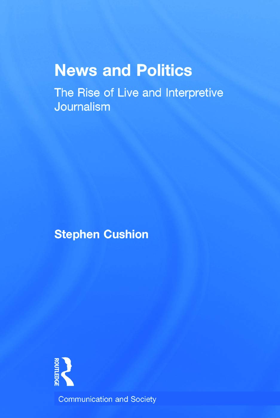 News and Politics: The Rise of Live and Interpretive Journalism (Communication and Society)
