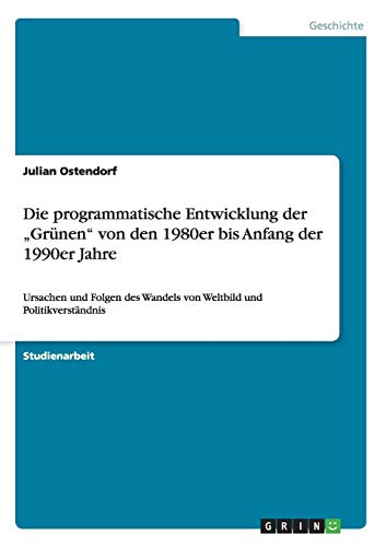 Die programmatische Entwicklung der Grünen von den 1980er bis Anfang der 1990er Jahre: Ursachen und Folgen des Wandels von Weltbild und Politikverständnis