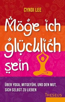 Möge ich glücklich sein: Über Yoga, Mitgefühl und den Mut sich selbst zu lieben