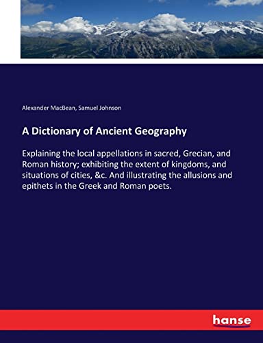 A Dictionary of Ancient Geography: Explaining the local appellations in sacred, Grecian, and Roman history; exhibiting the extent of kingdoms, and ... and epithets in the Greek and Roman poets.