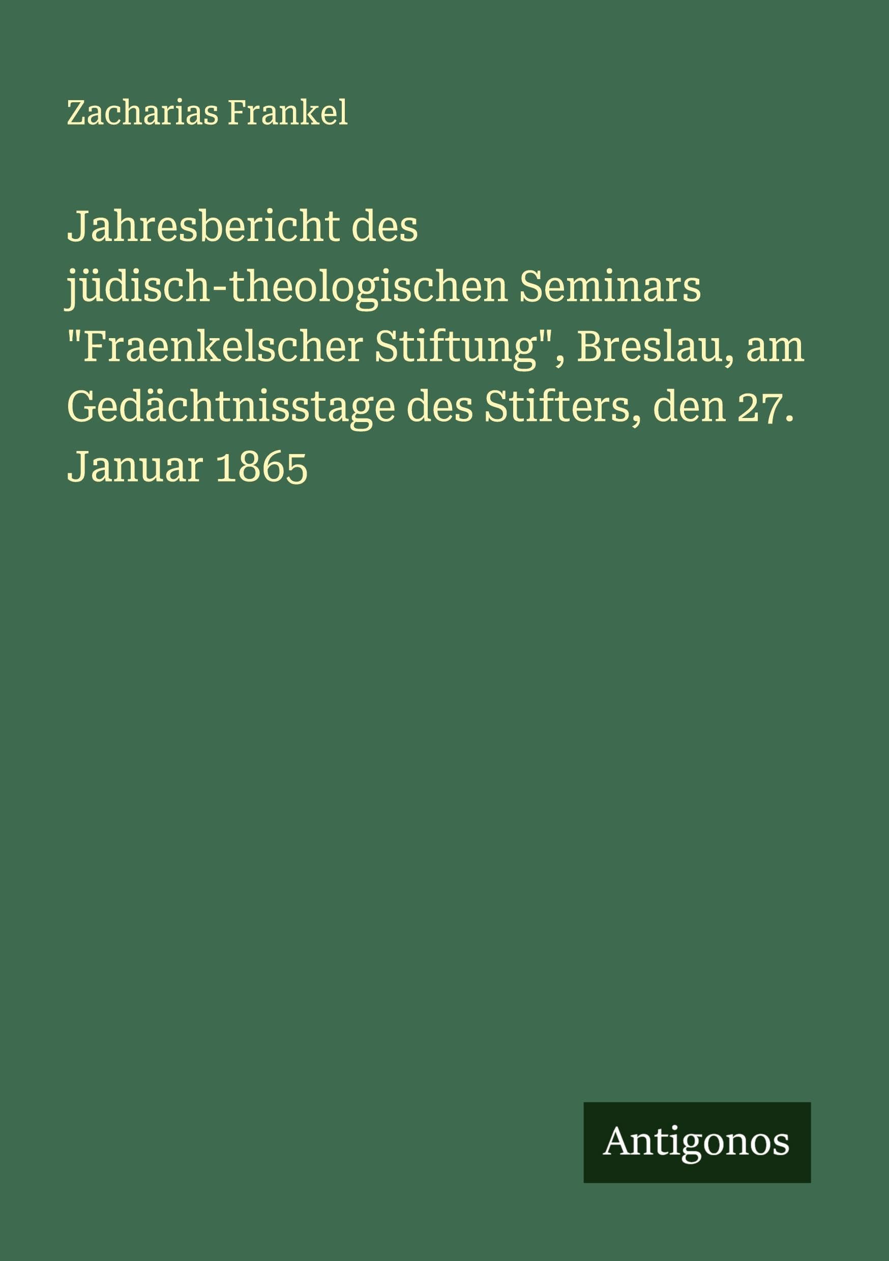 Jahresbericht des jüdisch-theologischen Seminars Fraenkelscher Stiftung, Breslau, am Gedächtnisstage des Stifters, den 27. Januar 1865