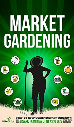 Market Gardening: Step-By-Step Guide to Start Your Own Small Scale Organic Farm in as Little as 30 Days Without Stress or Extra work