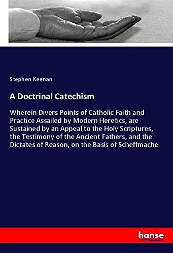 A Doctrinal Catechism: Wherein Divers Points of Catholic Faith and Practice Assailed by Modern Heretics, are Sustained by an Appeal to the Holy ... of Reason, on the Basis of Scheffmache