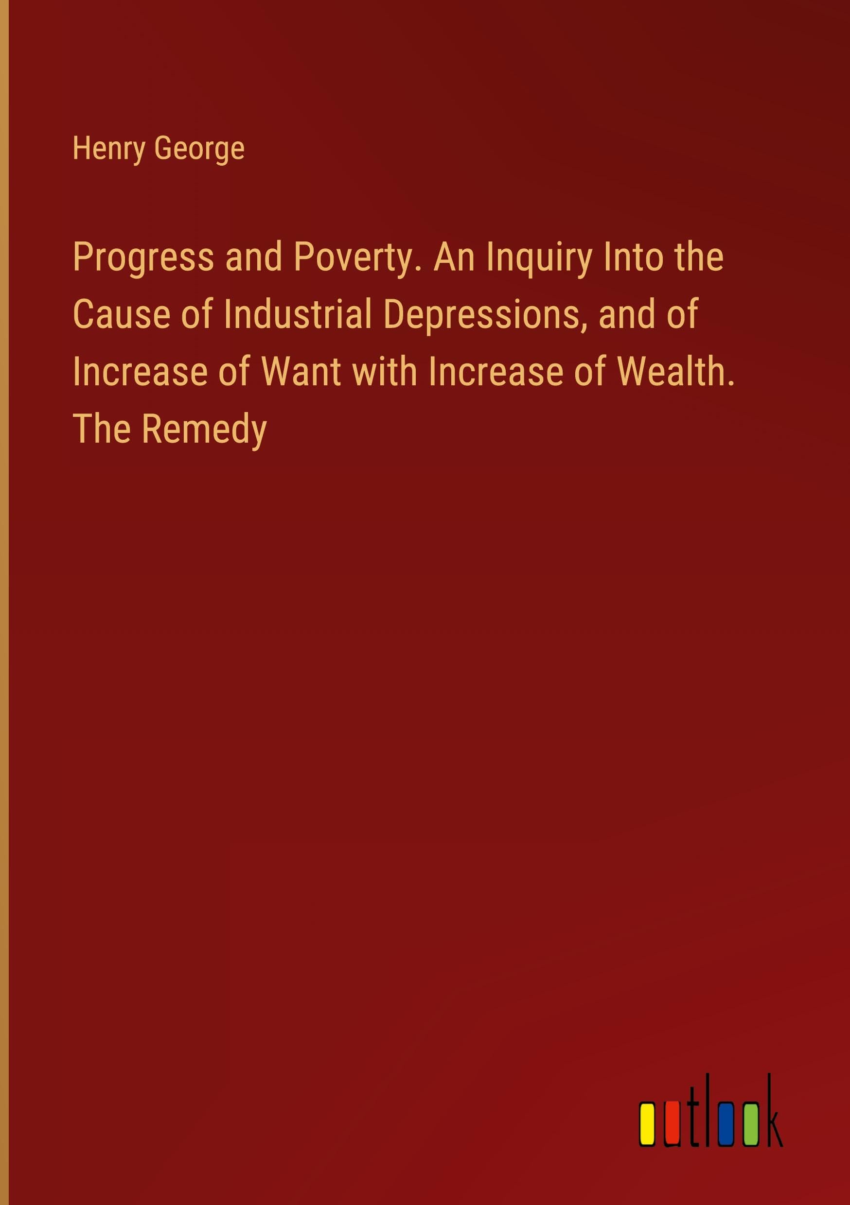 Progress and Poverty. An Inquiry Into the Cause of Industrial Depressions, and of Increase of Want with Increase of Wealth. The Remedy