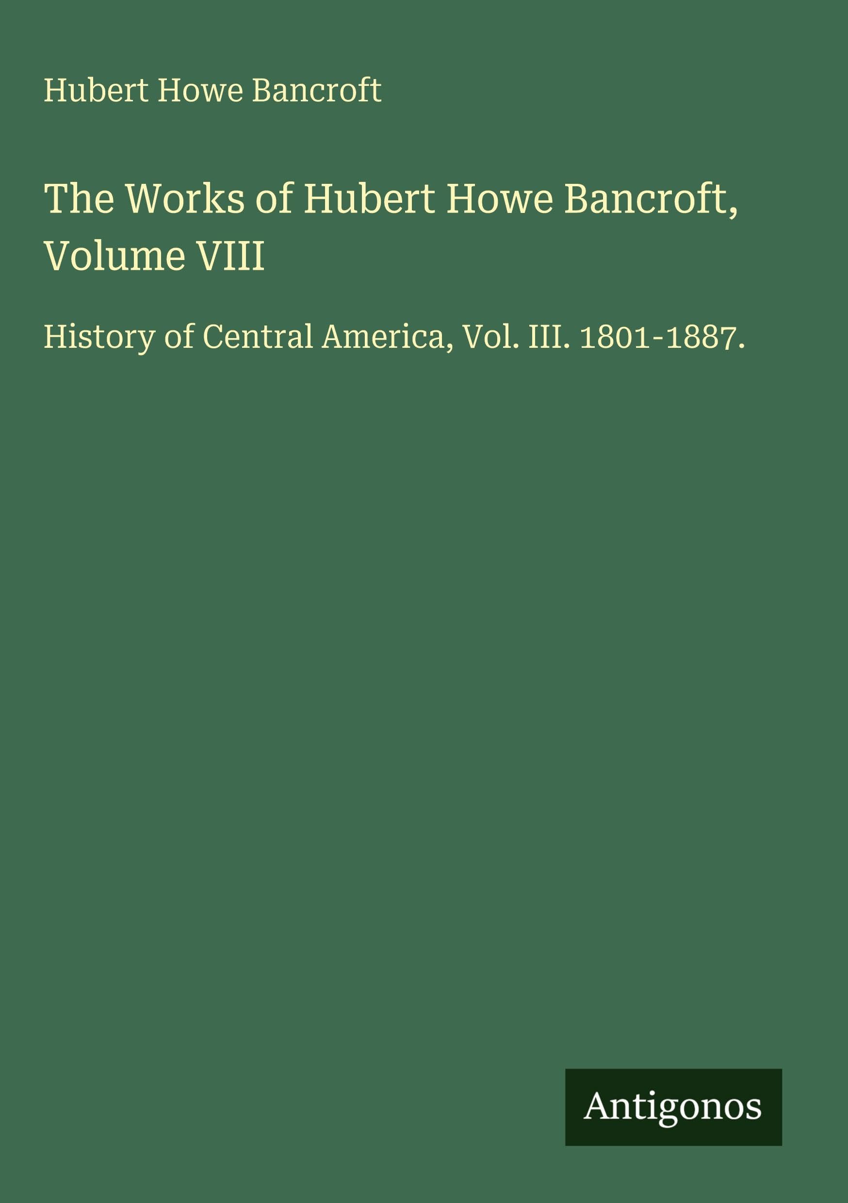 The Works of Hubert Howe Bancroft, Volume VIII: History of Central America, Vol. III. 1801-1887.