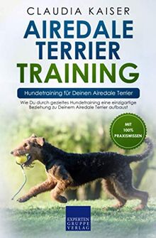 Airedale Terrier Training – Hundetraining für Deinen Airedale Terrier: Wie Du durch gezieltes Hundetraining eine einzigartige Beziehung zu Deinem Airedale Terrier aufbaust