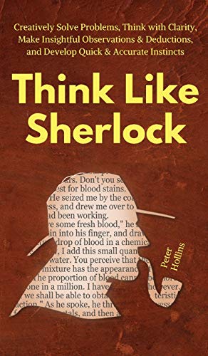 Think Like Sherlock: Creatively Solve Problems, Think with Clarity, Make Insightful Observations & Deductions, and Develop Quick & Accurate Instincts