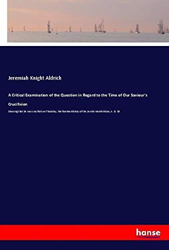 A Critical Examination of the Question in Regard to the Time of Our Saviour's Crucifixion: Showing that he was crucified on Thursday, the fourteenth day of the Jewish month Nisan, A. D. 30