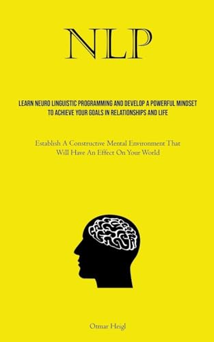 NLP: Learn Neuro Linguistic Programming And Develop A Powerful Mindset To Achieve Your Goals In Relationships And Life (Establish A Constructive ... That Will Have An Effect On Your World)