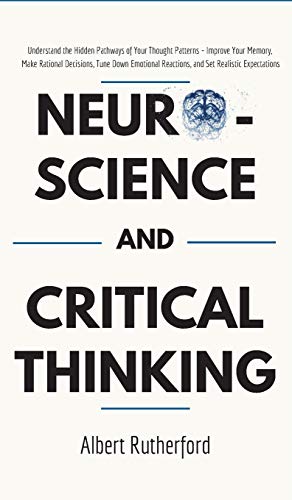 Neuroscience and Critical Thinking: Understand the Hidden Pathways of Your Thought Patterns- Improve Your Memory, Make Rational Decisions, Tune Down Emotional Reactions, and Set Realistic Expectations