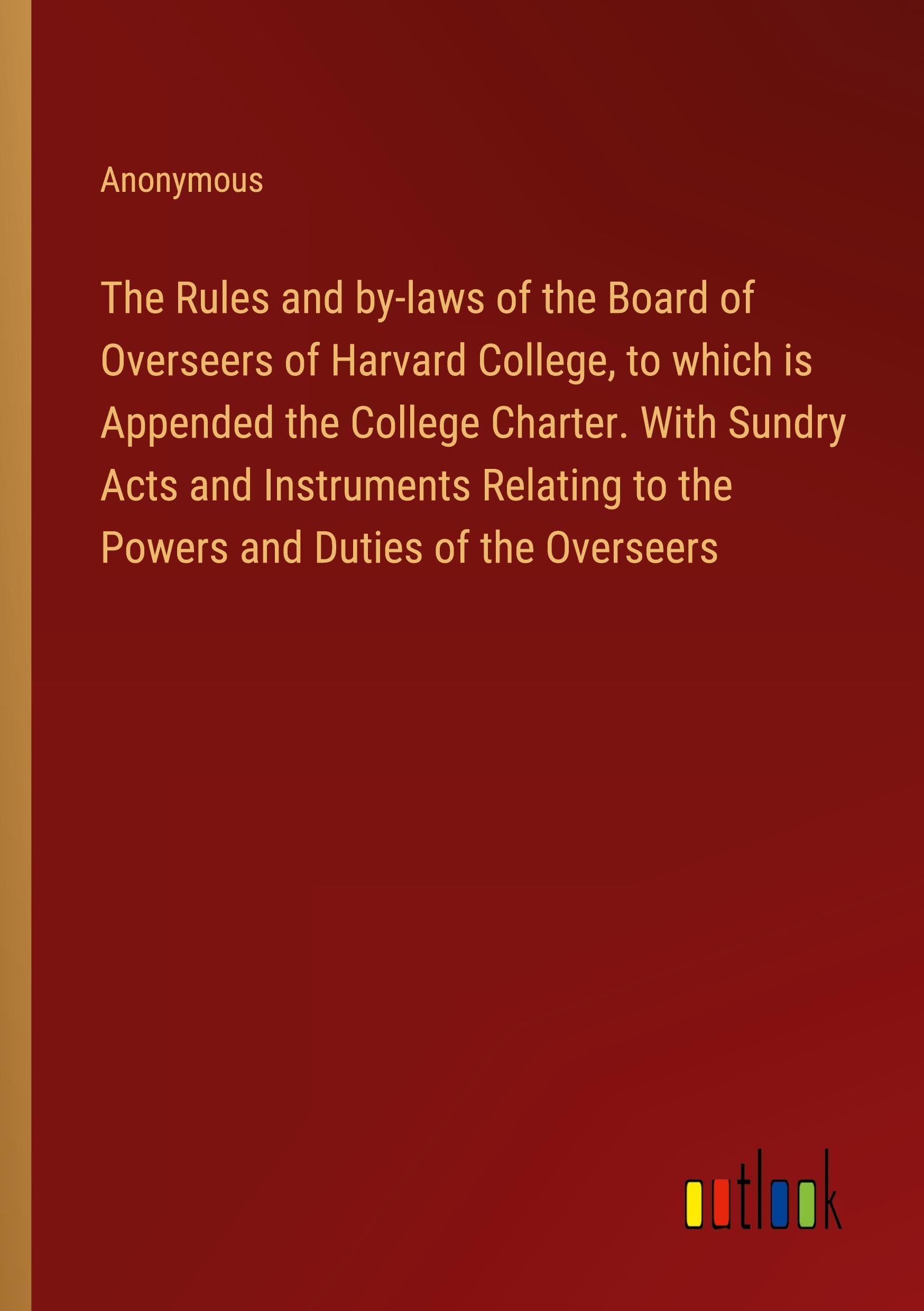 The Rules and by-laws of the Board of Overseers of Harvard College, to which is Appended the College Charter. With Sundry Acts and Instruments Relating to the Powers and Duties of the Overseers