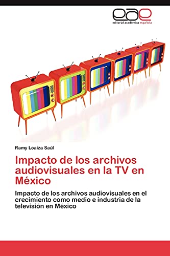 Impacto de los archivos audiovisuales en la TV en México: Impacto de los archivos audiovisuales en el crecimiento como medio e industria de la televisión en México