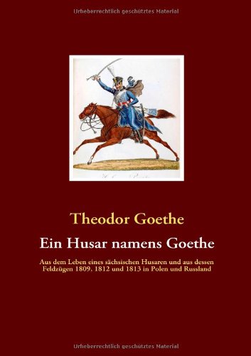 Ein Husar namens Goethe: Aus dem Leben eines sächsischen Husaren und aus dessen Feldzügen 1809, 1812 und 1813 in Polen und Russland