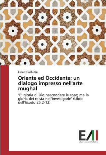 Oriente ed Occidente: un dialogo impresso nell'arte mughal: E’ gloria di Dio nascondere le cose; ma la gloria dei re sta nell'investigarle (Libro dell’Esodo 25:2-12)