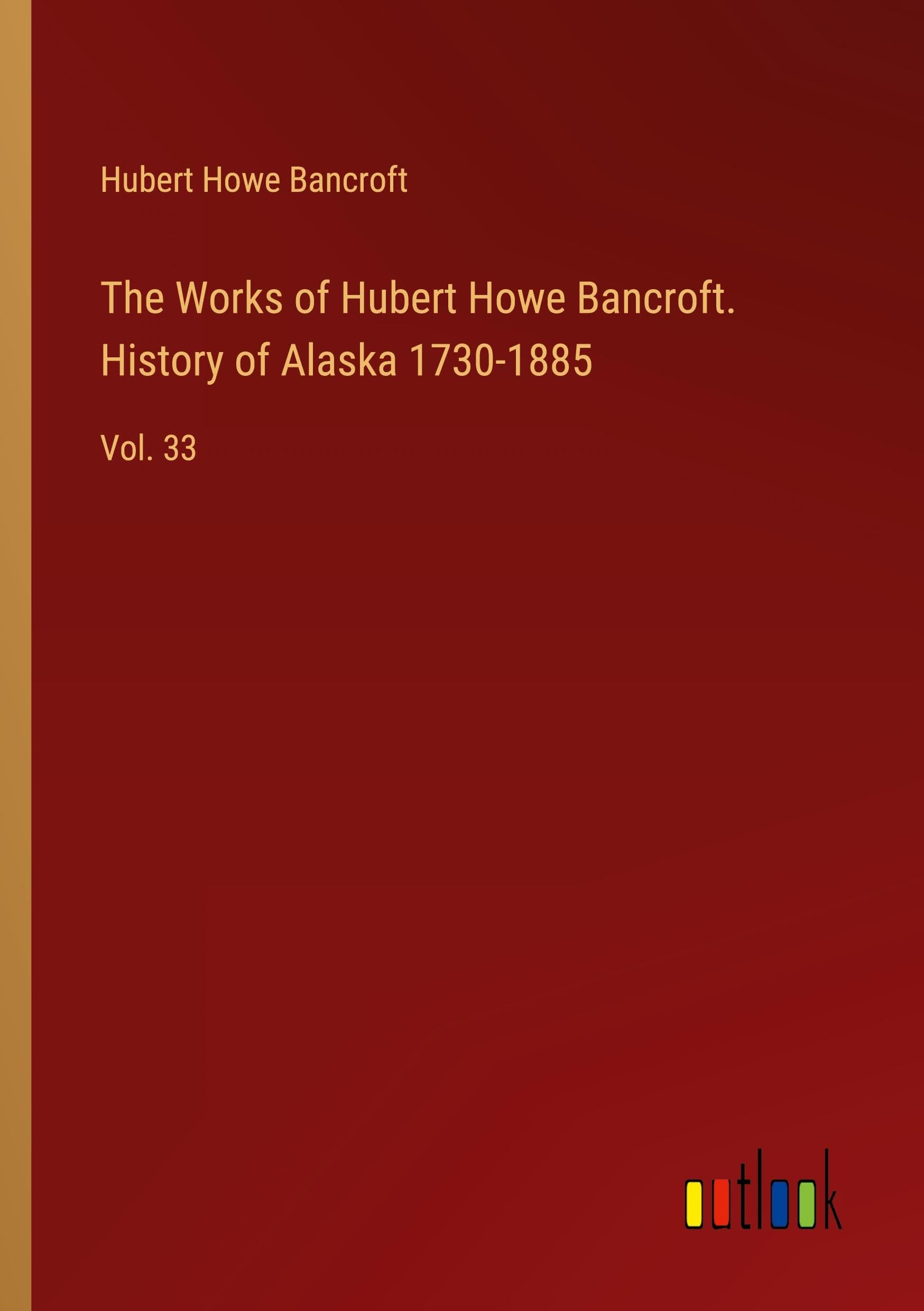 The Works of Hubert Howe Bancroft. History of Alaska 1730-1885: Vol. 33