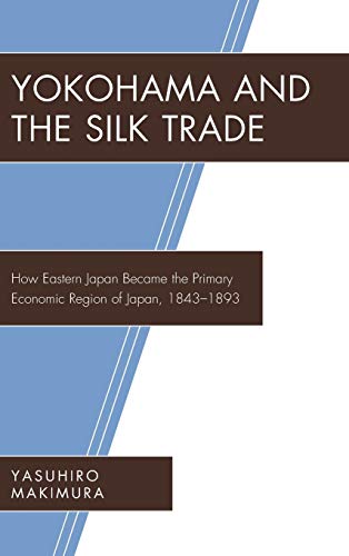 Yokohama and the Silk Trade: How Eastern Japan Became the Primary Economic Region of Japan, 1843-1893 (New Studies of Modern Japan)