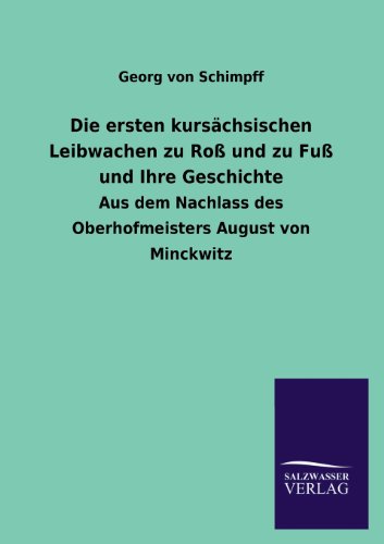 Die ersten kursächsischen Leibwachen zu Roß und zu Fuß und Ihre Geschichte: Aus dem Nachlass des Oberhofmeisters August von Minckwitz