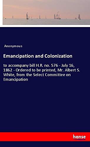 Emancipation and Colonization: to accompany bill H.R. no. 576 - July 16, 1862 - Ordered to be printed, Mr. Albert S. White, from the Select Committee on Emancipation