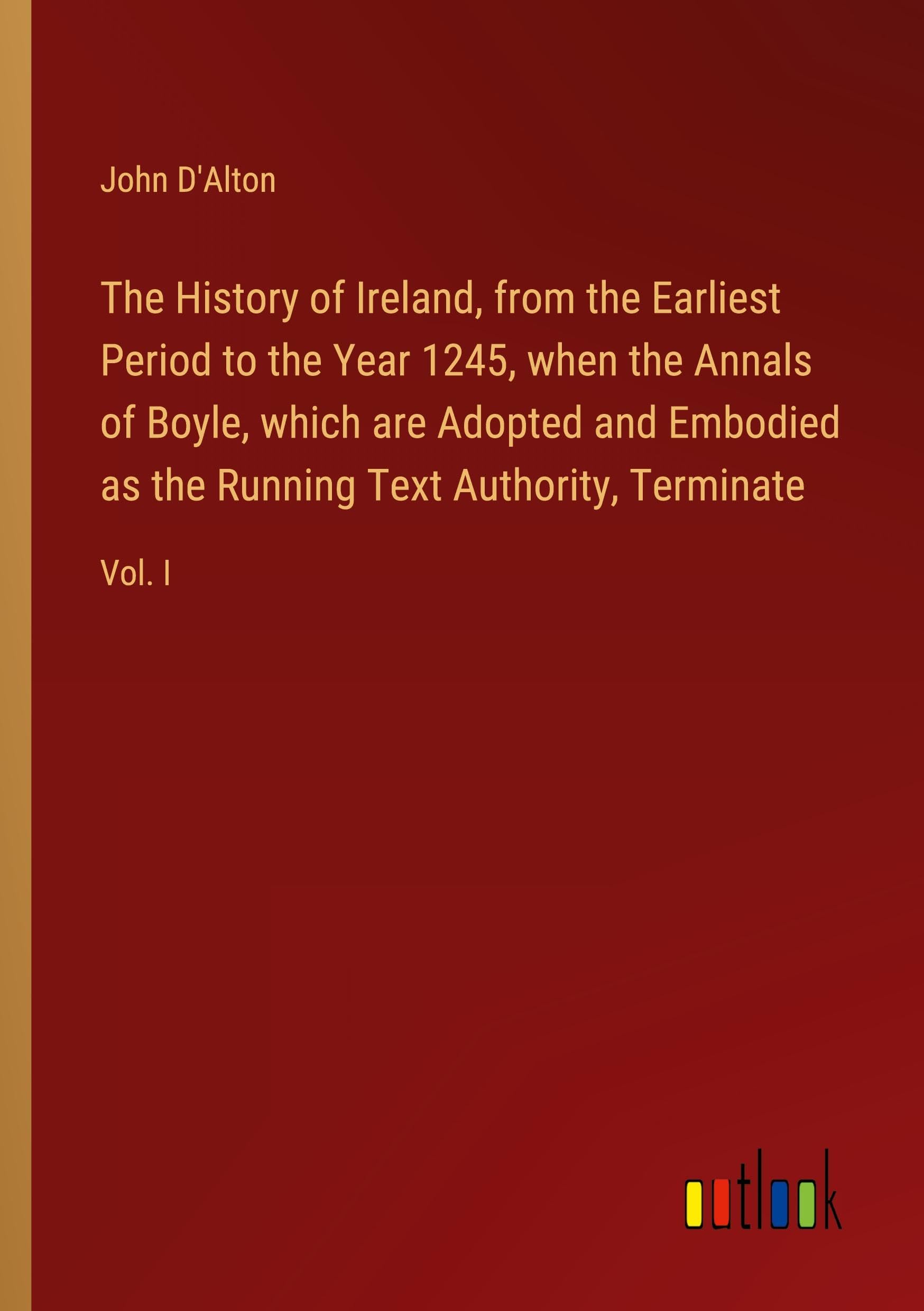 The History of Ireland, from the Earliest Period to the Year 1245, when the Annals of Boyle, which are Adopted and Embodied as the Running Text Authority, Terminate: Vol. I