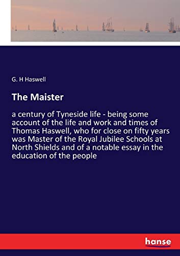 The Maister: a century of Tyneside life - being some account of the life and work and times of Thomas Haswell, who for close on fifty years was Master ... notable essay in the education of the people