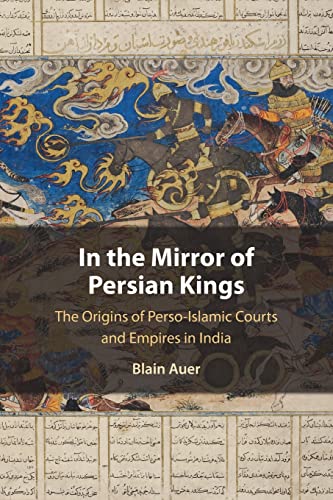 In the Mirror of Persian Kings: The Origins of Perso-islamic Courts and Empires in India (Cambridge Studies in Islamic Civilization)
