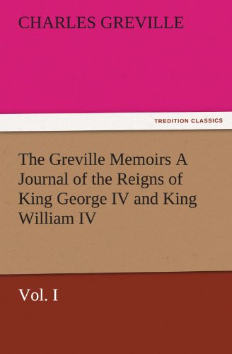 The Greville Memoirs A Journal of the Reigns of King George IV and King William IV, Vol. I (TREDITION CLASSICS)
