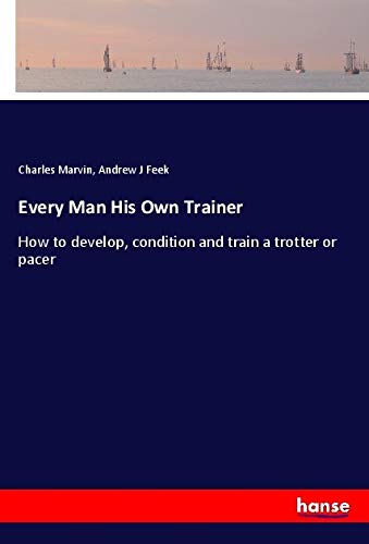 Every Man His Own Trainer: How to develop, condition and train a trotter or pacer