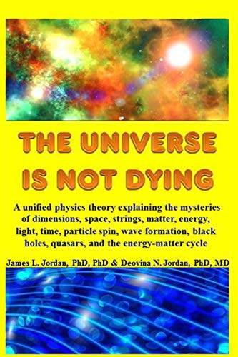 The Universe is Not Dying: A unified physics theory explaining the mysteries of dimensions, space, strings, matter, energy, light, time, particle ... holes, quasars, and the energy-matter cycle