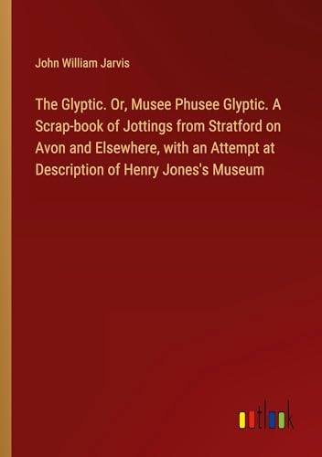 The Glyptic. Or, Musee Phusee Glyptic. A Scrap-book of Jottings from Stratford on Avon and Elsewhere, with an Attempt at Description of Henry Jones's Museum