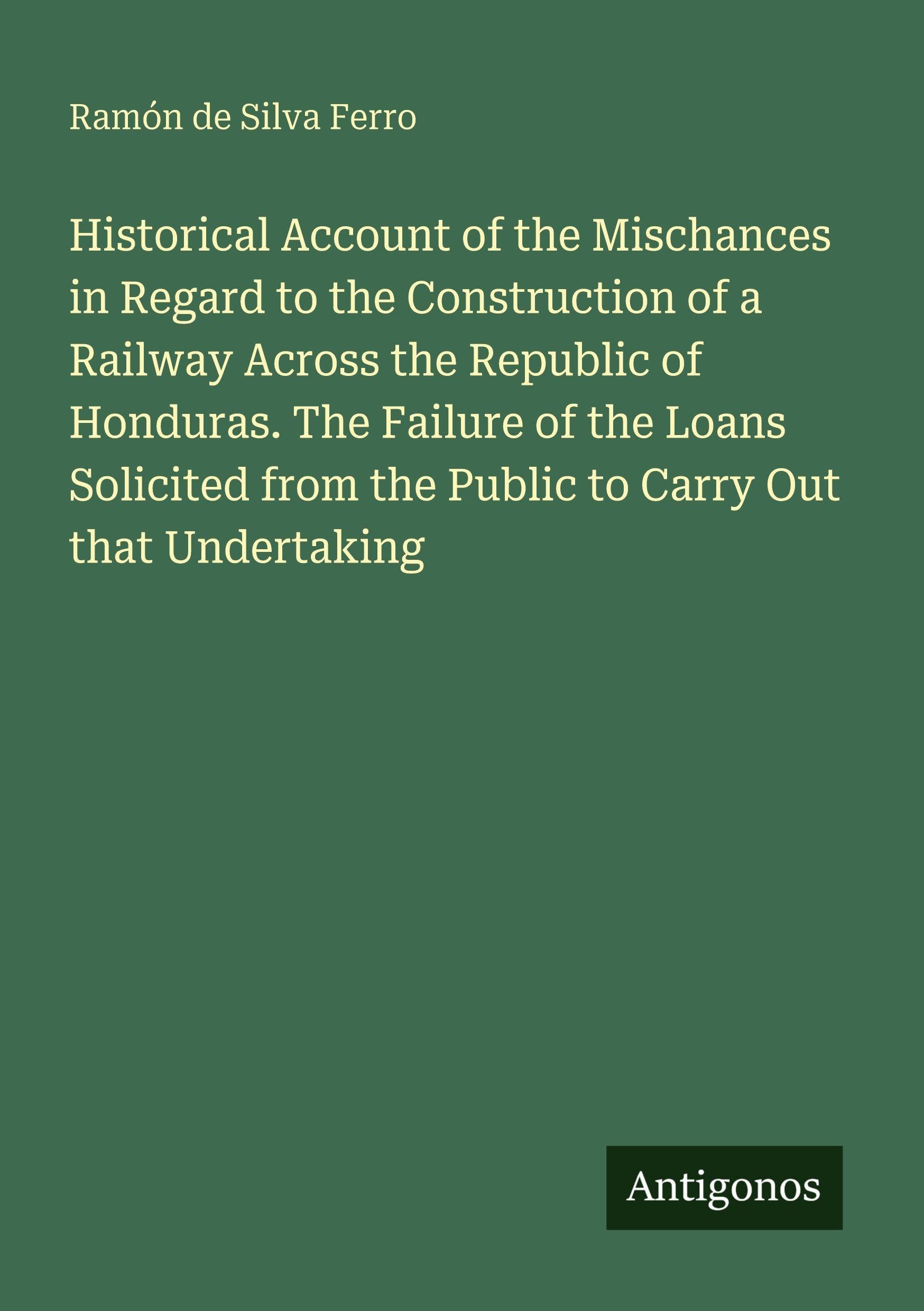 Historical Account of the Mischances in Regard to the Construction of a Railway Across the Republic of Honduras. The Failure of the Loans Solicited from the Public to Carry Out that Undertaking