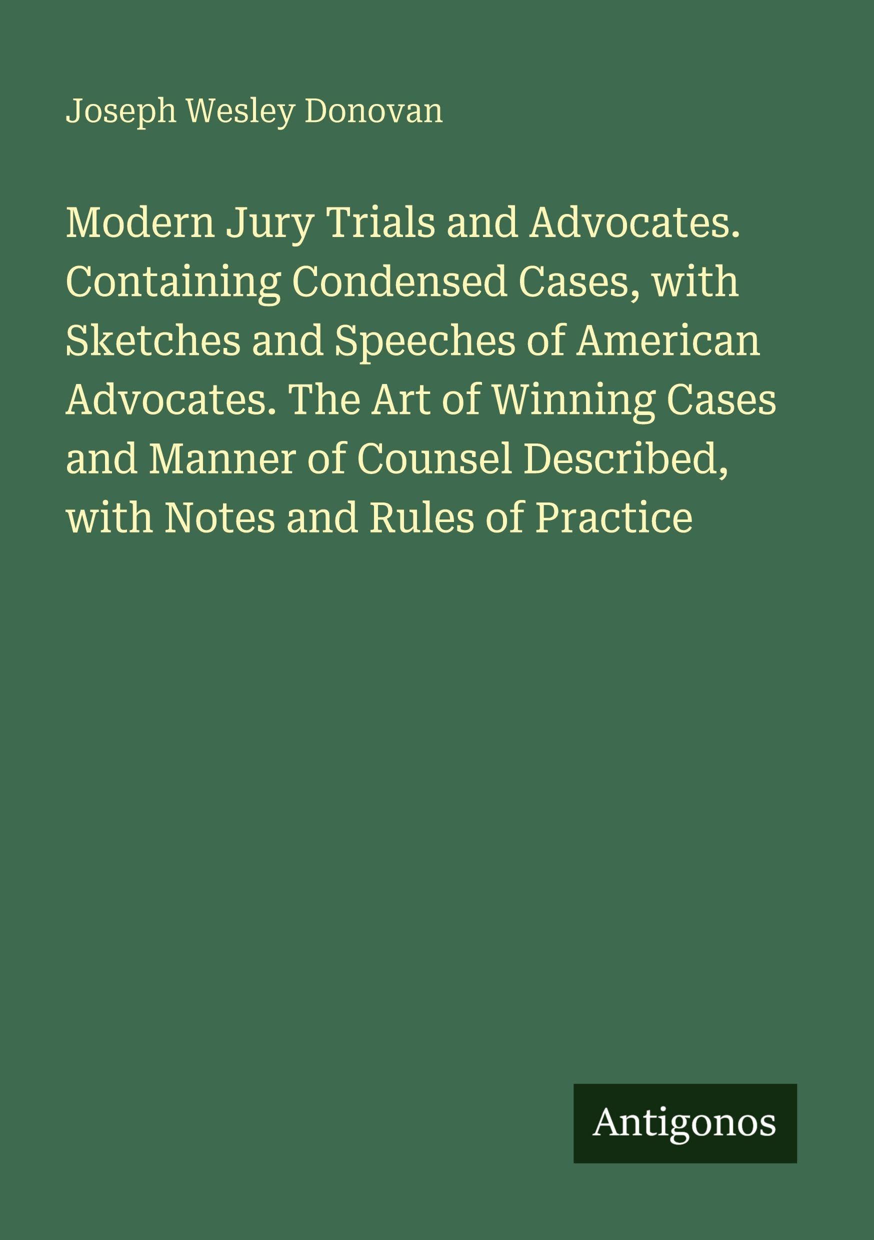 Modern Jury Trials and Advocates. Containing Condensed Cases, with Sketches and Speeches of American Advocates. The Art of Winning Cases and Manner of ... Described, with Notes and Rules of Practice