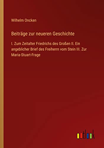 Beiträge zur neueren Geschichte: I. Zum Zeitalter Friedrichs des Großen II. Ein angeblicher Brief des Freiherrn vom Stein III. Zur Maria-Stuart-Frage