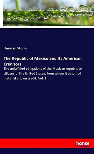 The Republic of Mexico and Its American Creditors: The unfulfilled obligations of the Mexican republic to citizens of the United States, from whom it obtained material aid, on credit. Vol. 1