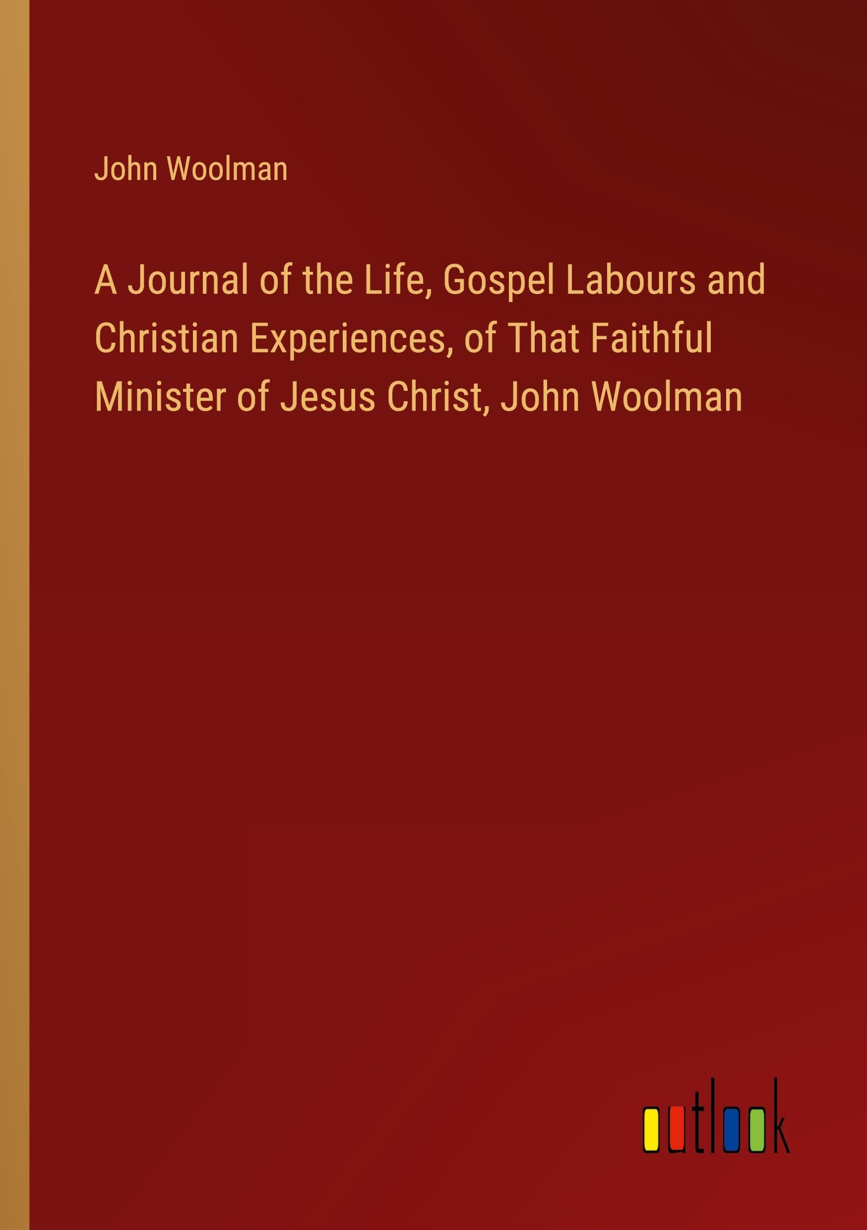 A Journal of the Life, Gospel Labours and Christian Experiences, of That Faithful Minister of Jesus Christ, John Woolman