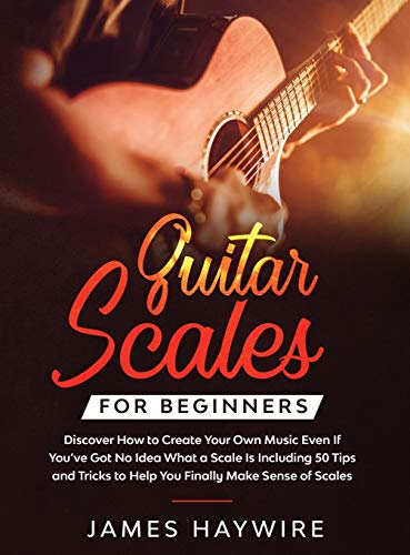 Guitar Scales for Beginners Discover How to Create Your Own Music Even If You've Got No Idea What a Scale Is, Including 50 Tips and Tricks to Help You ... Sense Of Scales And Supercharge Your Playing