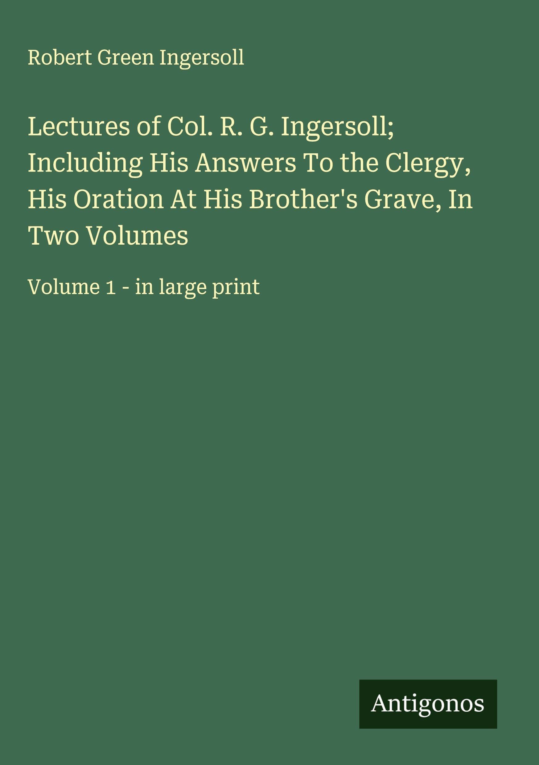 Lectures of Col. R. G. Ingersoll; Including His Answers To the Clergy, His Oration At His Brother's Grave, In Two Volumes: Volume 1 - in large print