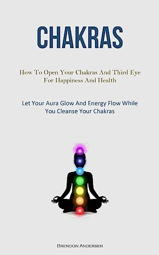 Chakras: How To Open Your Chakras And Third Eye For Happiness And Health (Let Your Aura Glow And Energy Flow While You Cleanse Your Chakras)