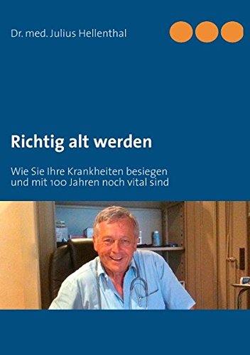 Richtig alt werden: Wie Sie Ihre Krankheiten besiegen und mit 100 Jahren noch vital sind