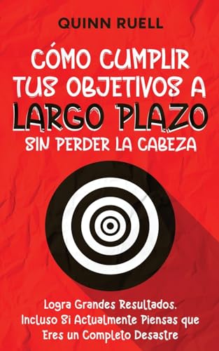 Cómo Cumplir tus Objetivos a Largo Plazo sin Perder la Cabeza: Logra Grandes Resultados, Incluso Si Actualmente Piensas que Eres un Completo Desastre